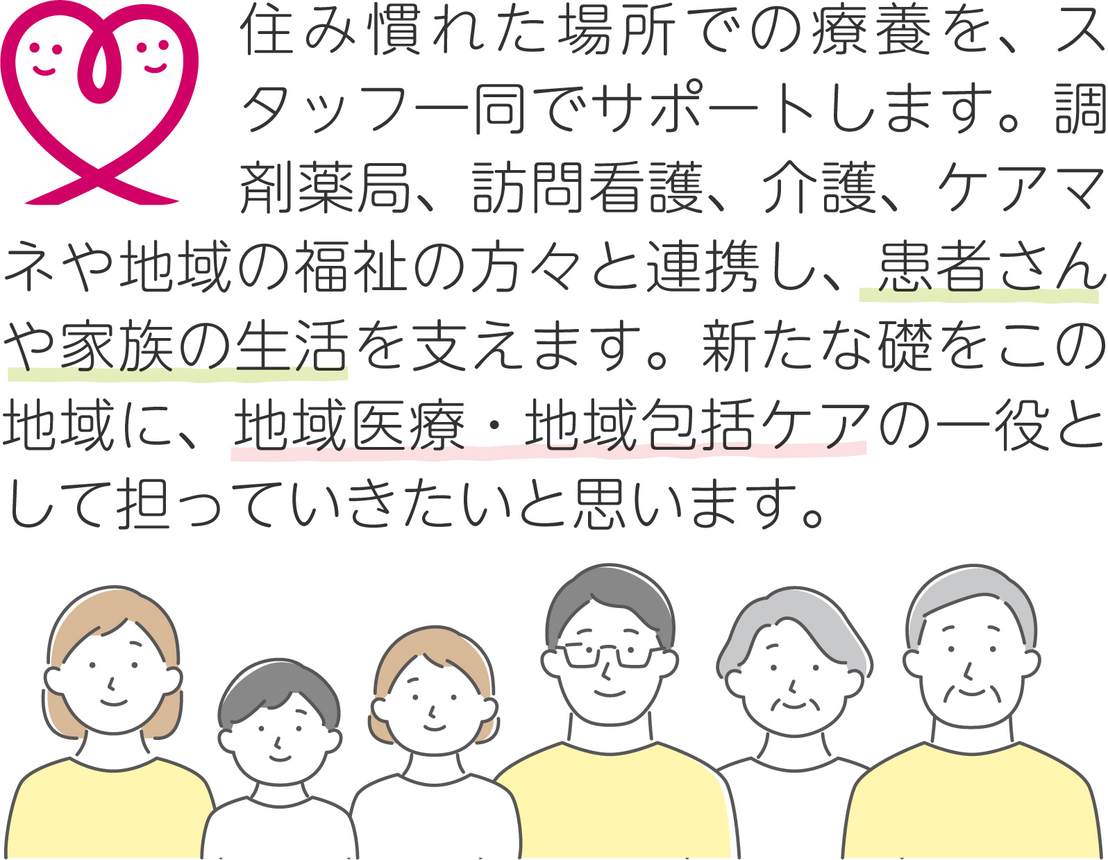 住み慣れた場所での療養を、スタッフ一同でサポートします。調剤薬局、訪問看護、介護、ケアマネや地域の福祉の方々と連携し、患者さんや家族の生活を支えます。新たな礎をこの地域に、地域医療・地域包括ケアの一役として担っていきたいと思います。